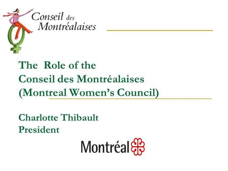 The Role of the Conseil des Montréalaises (Montreal Women’s Council) Charlotte Thibault President.
