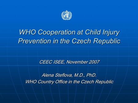 WHO Cooperation at Child Injury Prevention in the Czech Republic CEEC ISEE, November 2007 Alena Steflova, M.D., PhD. WHO Country Office in the Czech Republic.