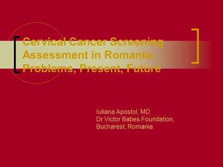 Cervical Cancer Screening Assessment in Romania- Problems, Present, Future Iuliana Apostol, MD Dr Victor Babes Foundation, Bucharest, Romania.