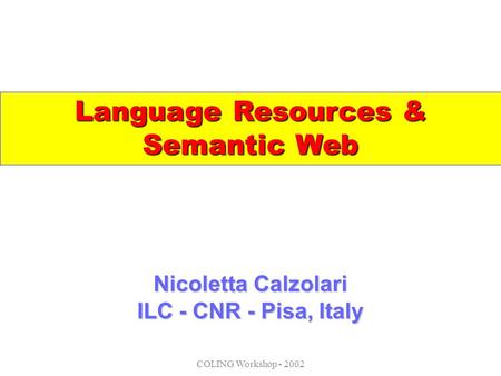COLING Workshop - 2002 Nicoletta Calzolari ILC - CNR - Pisa, Italy Language Resources & Semantic Web.