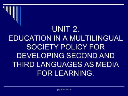 Jsp 2011-2012 UNIT 2. EDUCATION IN A MULTILINGUAL SOCIETY POLICY FOR DEVELOPING SECOND AND THIRD LANGUAGES AS MEDIA FOR LEARNING.