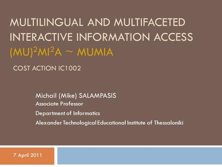 MULTILINGUAL AND MULTIFACETED INTERACTIVE INFORMATION ACCESS (MU) 2 MI 2 A ~ MUMIA COST ACTION IC1002 Michail (Mike) SALAMPASIS Associate Professor Department.