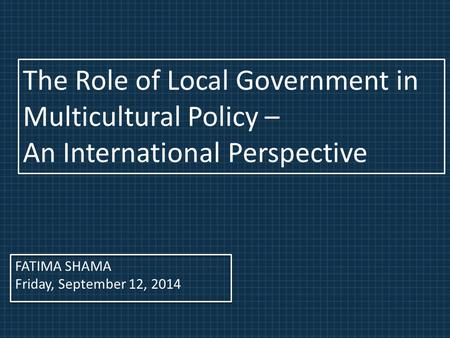 FATIMA SHAMA Friday, September 12, 2014 The Role of Local Government in Multicultural Policy – An International Perspective.