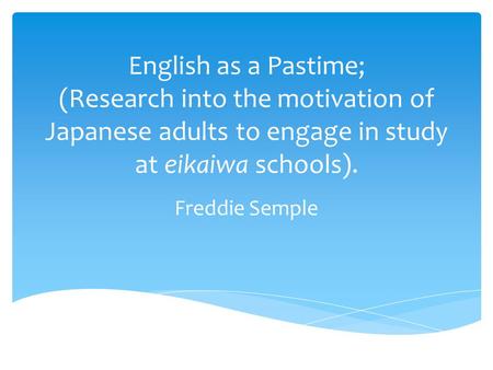 English as a Pastime; (Research into the motivation of Japanese adults to engage in study at eikaiwa schools). Freddie Semple.