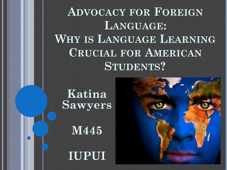 A DVOCACY FOR F OREIGN L ANGUAGE : W HY IS L ANGUAGE L EARNING C RUCIAL FOR A MERICAN S TUDENTS ? Katina Sawyers M445 IUPUI.