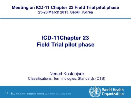 | ICD-11 Ch. 23 FT pilot phase Meeting, 25-26 March 2013, Seoul, Korea 1 |1 | ICD-11Chapter 23 Field Trial pilot phase Nenad Kostanjsek Classifications,