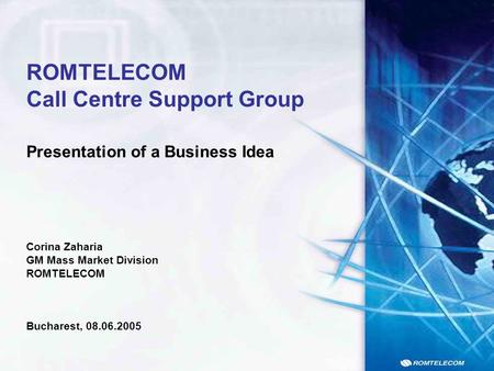 Presentation of a Business Idea ROMTELECOM Call Centre Support Group Corina Zaharia GM Mass Market Division ROMTELECOM Bucharest, 08.06.2005.