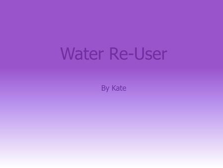 Water Re-User By Kate. Creating My Water Saving Device is called the Water re-user. Here is a picture: