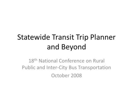 Statewide Transit Trip Planner and Beyond 18 th National Conference on Rural Public and Inter-City Bus Transportation October 2008.