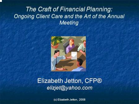 (c) Elizabeth Jetton, 2008 The Craft of Financial Planning: Ongoing Client Care and the Art of the Annual Meeting Elizabeth Jetton, CFP®