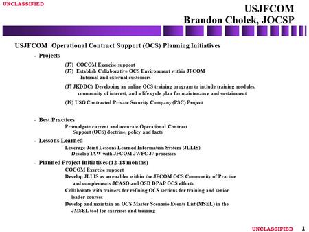 UNCLASSIFIED 1 USJFCOM Brandon Cholek, JOCSP USJFCOM Operational Contract Support (OCS) Planning Initiatives - Projects (J7) COCOM Exercise support (J7)