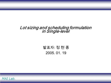 1 MAI Lab. Lot sizing and scheduling formulation in Single-level 발표자 : 정 현 종 2005. 01. 19.