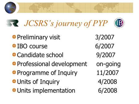 JCSRS’s journey of PYP Preliminary visit3/2007 IBO course6/2007 Candidate school 9/2007 Professional development on-going Programme of Inquiry 11/2007.