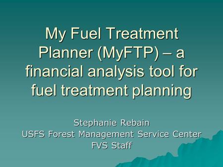 My Fuel Treatment Planner (MyFTP) – a financial analysis tool for fuel treatment planning Stephanie Rebain USFS Forest Management Service Center FVS Staff.