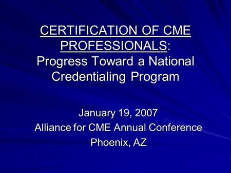 CERTIFICATION OF CME PROFESSIONALS: Progress Toward a National Credentialing Program January 19, 2007 Alliance for CME Annual Conference Phoenix, AZ.
