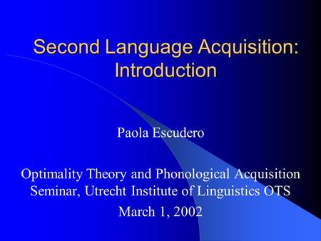 Second Language Acquisition: Introduction Paola Escudero Optimality Theory and Phonological Acquisition Seminar, Utrecht Institute of Linguistics OTS March.