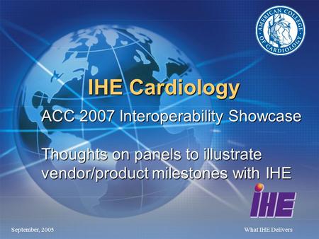 September, 2005What IHE Delivers IHE Cardiology ACC 2007 Interoperability Showcase Thoughts on panels to illustrate vendor/product milestones with IHE.