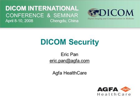 DICOM INTERNATIONAL DICOM INTERNATIONAL CONFERENCE & SEMINAR April 8-10, 2008 Chengdu, China DICOM Security Eric Pan Agfa HealthCare.