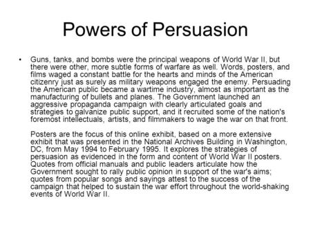 Powers of Persuasion Guns, tanks, and bombs were the principal weapons of World War II, but there were other, more subtle forms of warfare as well. Words,