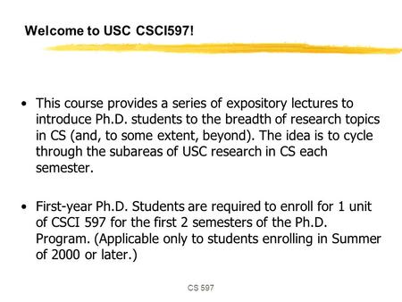 CS 597 Welcome to USC CSCI597! This course provides a series of expository lectures to introduce Ph.D. students to the breadth of research topics in CS.