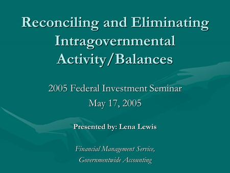 Reconciling and Eliminating Intragovernmental Activity/Balances 2005 Federal Investment Seminar May 17, 2005 Presented by: Lena Lewis Financial Management.