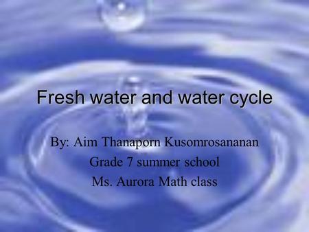 Fresh water and water cycle By: Aim Thanaporn Kusomrosananan Grade 7 summer school Ms. Aurora Math class.