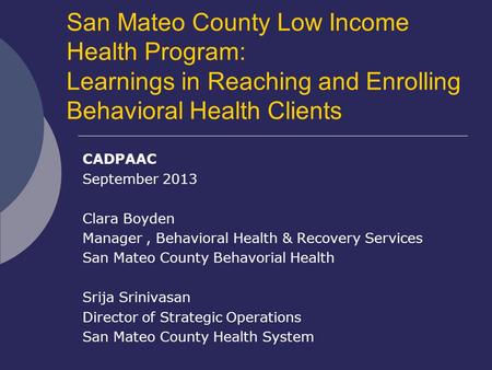 San Mateo County Low Income Health Program: Learnings in Reaching and Enrolling Behavioral Health Clients CADPAAC September 2013 Clara Boyden Manager,