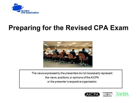 Preparing for the Revised CPA Exam The views expressed by the presenters do not necessarily represent the views, positions, or opinions of the AICPA or.