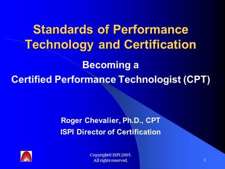 Copyright© ISPI 2005. All rights reserved. 1 Standards of Performance Technology and Certification Becoming a Certified Performance Technologist (CPT)