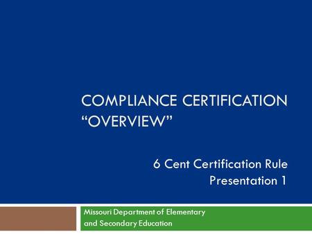 COMPLIANCE CERTIFICATION “OVERVIEW” 6 Cent Certification Rule Presentation 1 Missouri Department of Elementary and Secondary Education.
