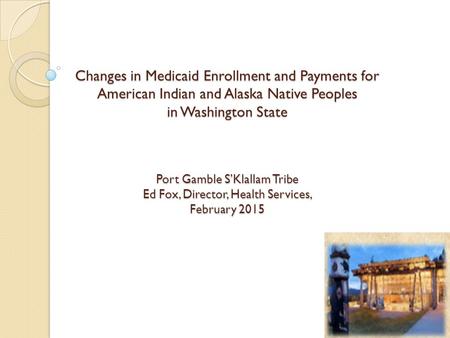Changes in Medicaid Enrollment and Payments for American Indian and Alaska Native Peoples in Washington State Port Gamble S’Klallam Tribe Ed Fox, Director,