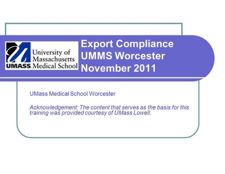Export Compliance UMMS Worcester November 2011 UMass Medical School Worcester Acknowledgement: The content that serves as the basis for this training was.