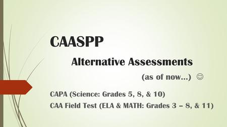 CAASPP Alternative Assessments (as of now…) CAPA (Science: Grades 5, 8, & 10) CAA Field Test (ELA & MATH: Grades 3 – 8, & 11)