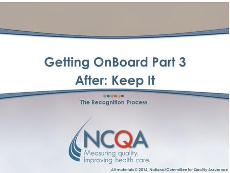 All materials © 2014, National Committee for Quality Assurance The Recognition Process Getting OnBoard Part 3 After: Keep It.
