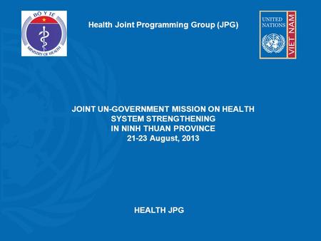 Health Joint Programming Group (JPG) JOINT UN-GOVERNMENT MISSION ON HEALTH SYSTEM STRENGTHENING IN NINH THUAN PROVINCE 21-23 August, 2013 HEALTH JPG.