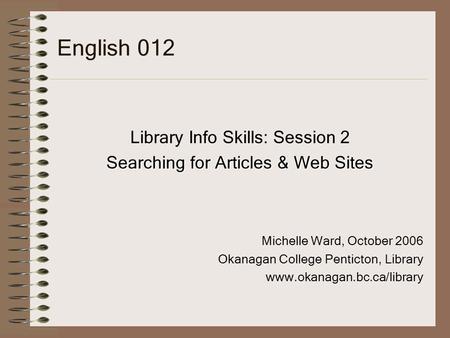 English 012 Library Info Skills: Session 2 Searching for Articles & Web Sites Michelle Ward, October 2006 Okanagan College Penticton, Library www.okanagan.bc.ca/library.
