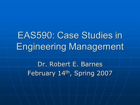 EAS590: Case Studies in Engineering Management Dr. Robert E. Barnes February 14 th, Spring 2007.