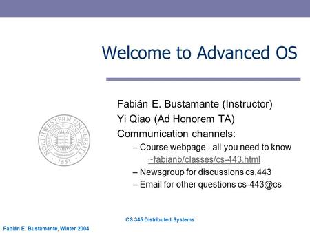 CS 345 Distributed Systems Fabián E. Bustamante, Winter 2004 Welcome to Advanced OS Fabián E. Bustamante (Instructor) Yi Qiao (Ad Honorem TA) Communication.
