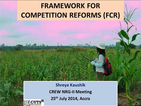 FRAMEWORK FOR COMPETITION REFORMS (FCR) Shreya Kaushik CREW NRG-II Meeting 25 th July 2014, Accra.