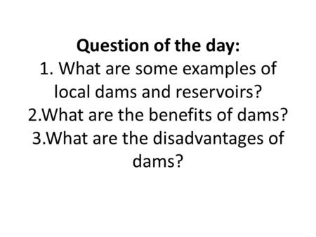 Question of the day: 1. What are some examples of local dams and reservoirs? 2.What are the benefits of dams? 3.What are the disadvantages of dams?