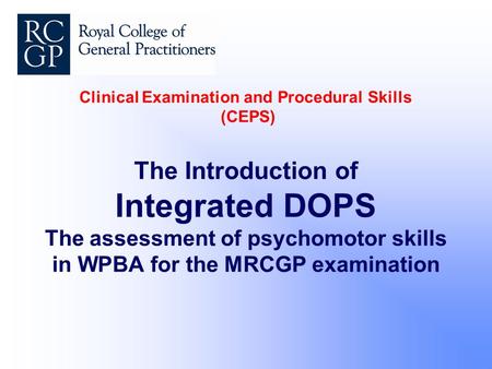 Clinical Examination and Procedural Skills (CEPS) The Introduction of Integrated DOPS The assessment of psychomotor skills in WPBA for the MRCGP examination.