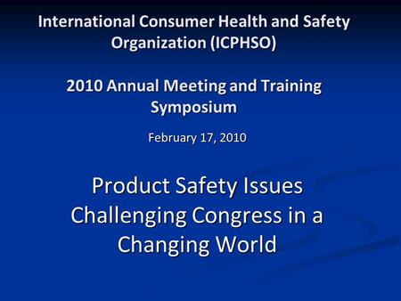 International Consumer Health and Safety Organization (ICPHSO) 2010 Annual Meeting and Training Symposium February 17, 2010 Product Safety Issues Challenging.