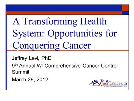 A Transforming Health System: Opportunities for Conquering Cancer Jeffrey Levi, PhD 9 th Annual WI Comprehensive Cancer Control Summit March 29, 2012.