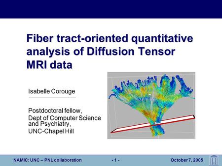 NAMIC: UNC – PNL collaboration- 1 - October 7, 2005 Fiber tract-oriented quantitative analysis of Diffusion Tensor MRI data Postdoctoral fellow, Dept of.