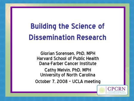 Building the Science of Dissemination Research Glorian Sorensen, PhD, MPH Harvard School of Public Health Dana-Farber Cancer Institute Cathy Melvin, PhD,
