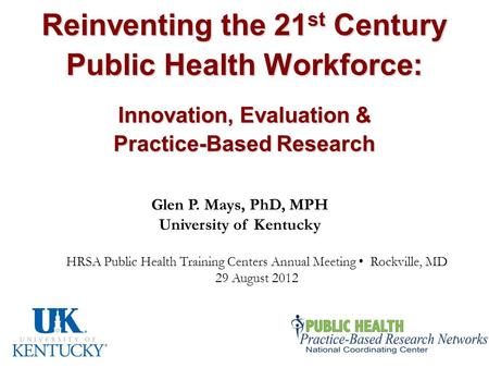 Reinventing the 21 st Century Public Health Workforce: Innovation, Evaluation & Practice-Based Research Glen P. Mays, PhD, MPH University of Kentucky HRSA.