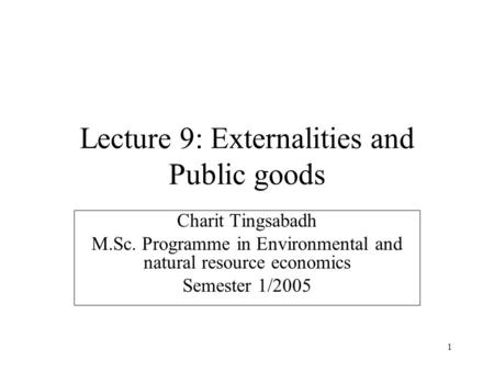 1 Lecture 9: Externalities and Public goods Charit Tingsabadh M.Sc. Programme in Environmental and natural resource economics Semester 1/2005.