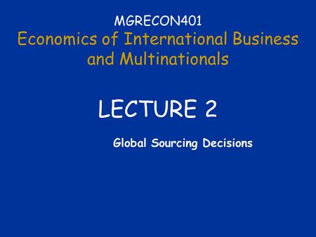 MGRECON401 Economics of International Business and Multinationals LECTURE 2 Global Sourcing Decisions.