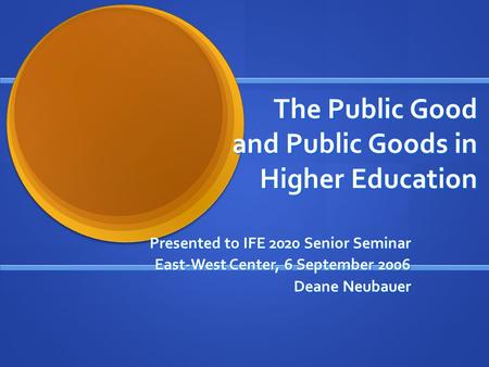 The Public Good and Public Goods in Higher Education Presented to IFE 2020 Senior Seminar East-West Center, 6 September 2006 Deane Neubauer.