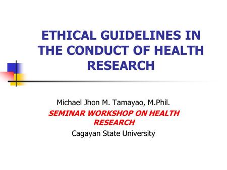 ETHICAL GUIDELINES IN THE CONDUCT OF HEALTH RESEARCH Michael Jhon M. Tamayao, M.Phil. SEMINAR WORKSHOP ON HEALTH RESEARCH Cagayan State University.